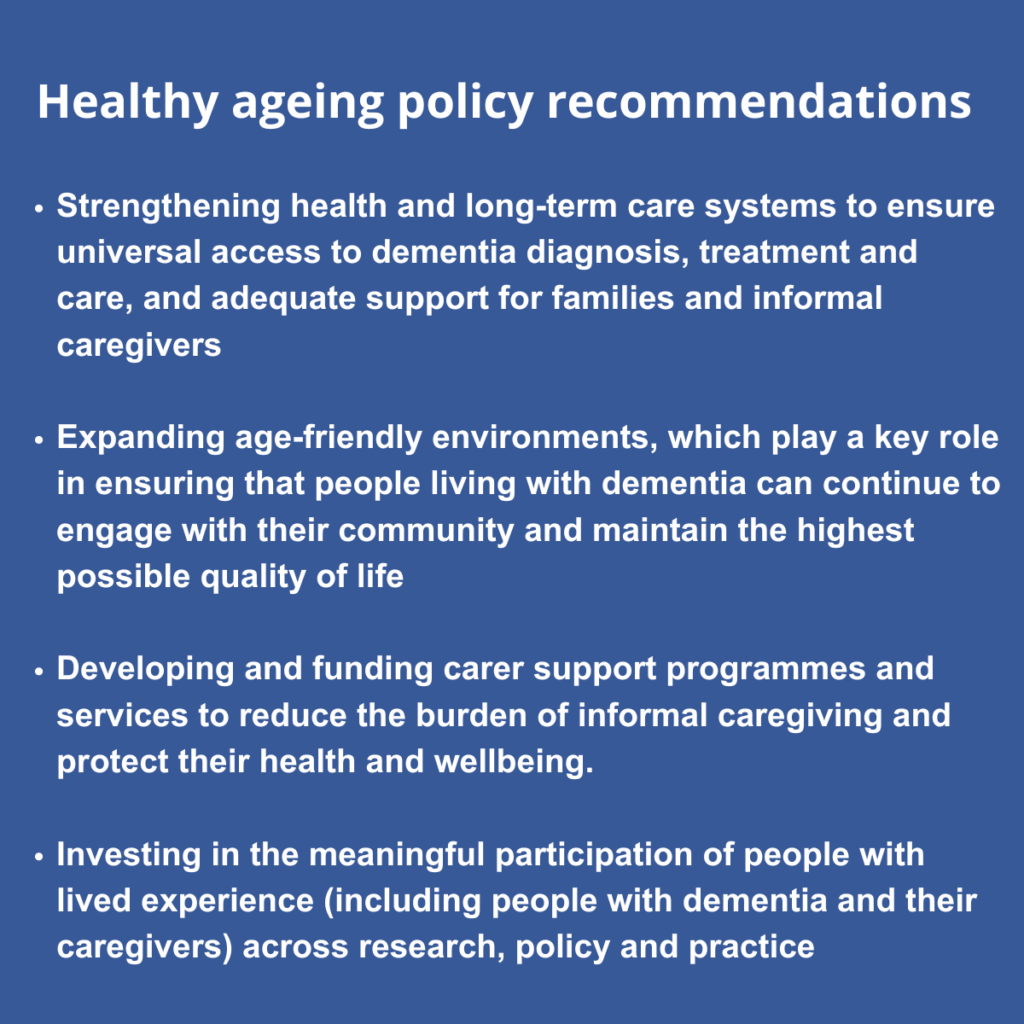 Healthy ageing policy recommendations Strengthening health and long-term care systems to ensure universal access to dementia diagnosis, treatment and care, and adequate support for families and informal caregivers Expanding age-friendly environments, which play a key role in ensuring that people living with dementia can continue to engage with their community and maintain the highest possible quality of life Developing and funding carer support programmes and services to reduce the burden of informal caregiving and protect their health and wellbeing. Investing in the meaningful participation of people with lived experience (including people with dementia and their caregivers) across research, policy and practice