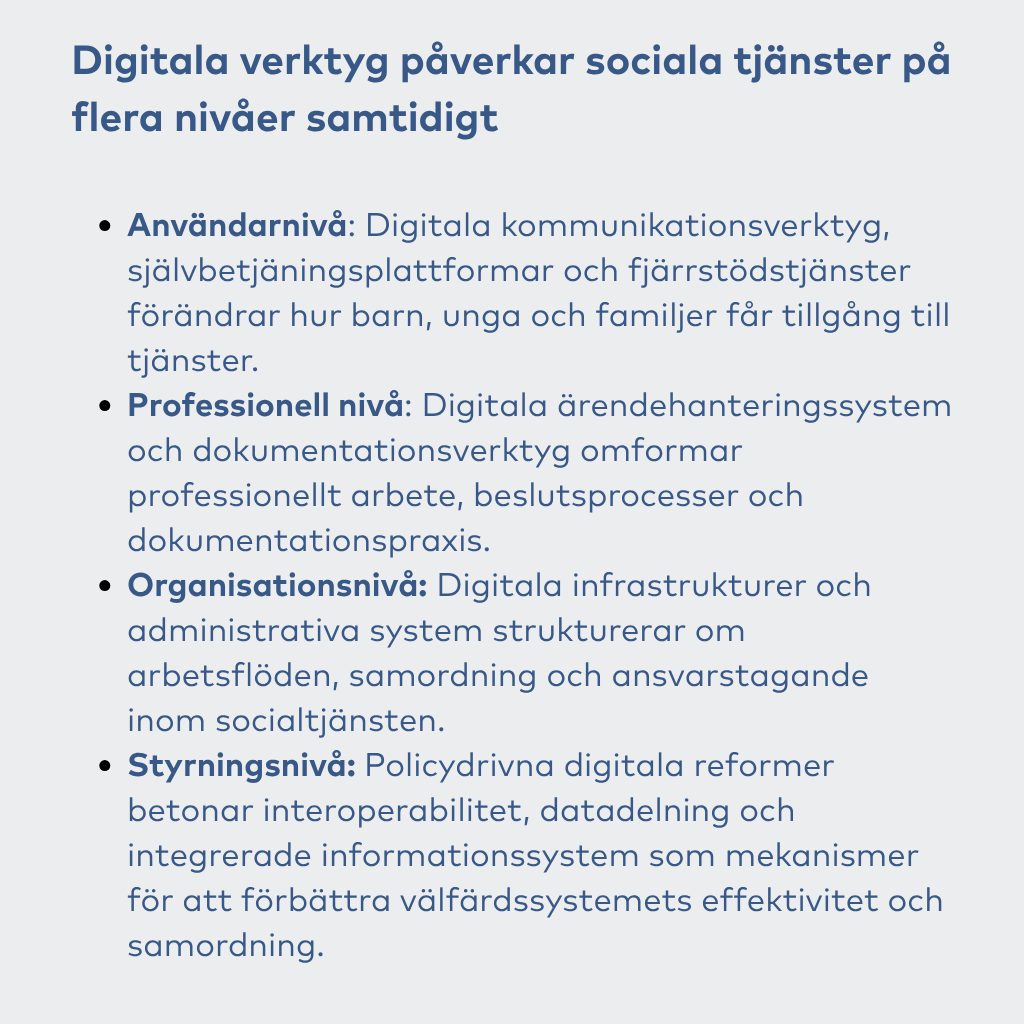 Digitala verktyg påverkar sociala tjänster på flera nivåer samtidigt Användarnivå: Digitala kommunikationsverktyg, självbetjäningsplattformar och fjärrstödstjänster förändrar hur barn, unga och familjer får tillgång till tjänster. Professionell nivå: Digitala ärendehanteringssystem och dokumentationsverktyg omformar professionellt arbete, beslutsprocesser och dokumentationspraxis. Organisationsnivå: Digitala infrastrukturer och administrativa system strukturerar om arbetsflöden, samordning och ansvarstagande inom socialtjänsten. Styrningsnivå: Policydrivna digitala reformer betonar interoperabilitet, datadelning och integrerade informationssystem som mekanismer för att förbättra välfärdssystemets effektivitet och samordning.